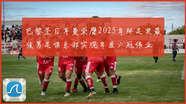巴黎圣日耳曼荣膺2025年环足奖最佳男足俱乐部实现年度六冠伟业