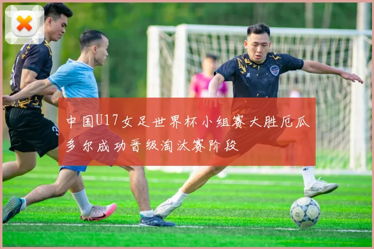 中国U17女足世界杯小组赛大胜厄瓜多尔成功晋级淘汰赛阶段