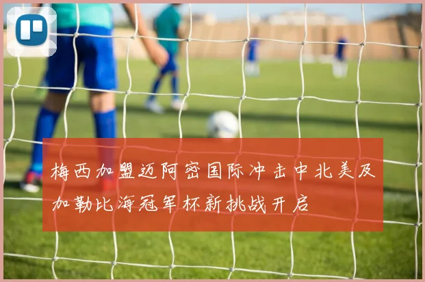 梅西加盟迈阿密国际冲击中北美及加勒比海冠军杯新挑战开启