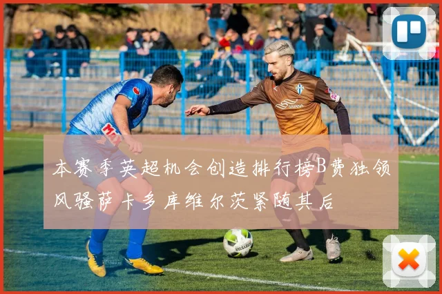 本赛季英超机会创造排行榜B费独领风骚萨卡多库维尔茨紧随其后