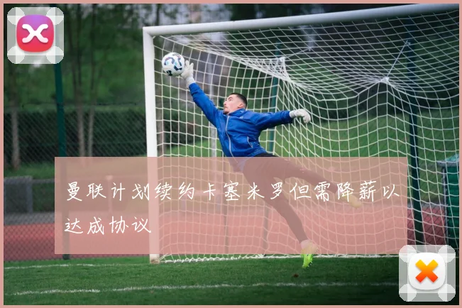 曼联计划续约卡塞米罗但需降薪以达成协议
