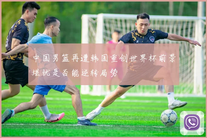 中国男篮再遭韩国重创世界杯前景堪忧是否能逆转局势