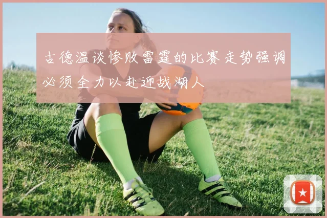 古德温谈惨败雷霆的比赛走势强调必须全力以赴迎战湖人