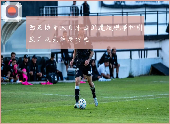 西足协介入日本后卫遭歧视事件引发广泛关注与讨论
