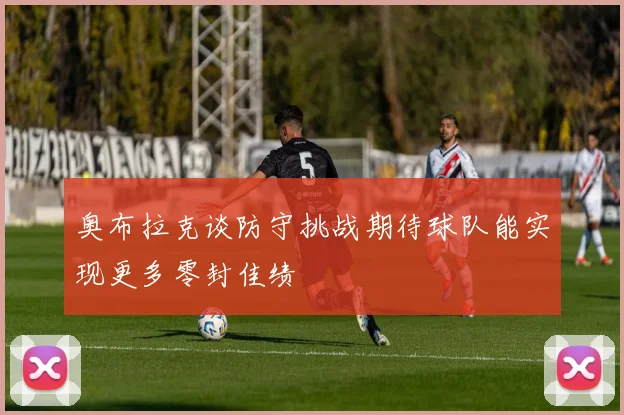 奥布拉克谈防守挑战期待球队能实现更多零封佳绩