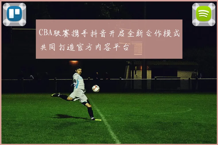 CBA联赛携手抖音开启全新合作模式共同打造官方内容平台