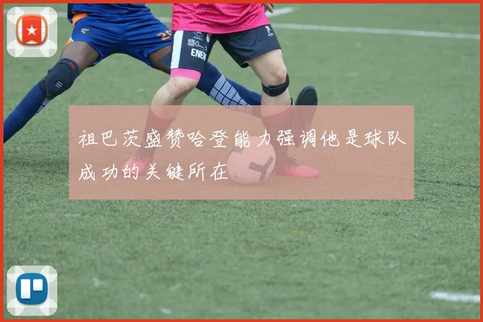 祖巴茨盛赞哈登能力强调他是球队成功的关键所在