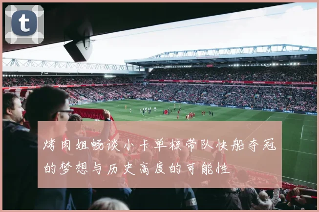 烤肉姐畅谈小卡单核带队快船夺冠的梦想与历史高度的可能性