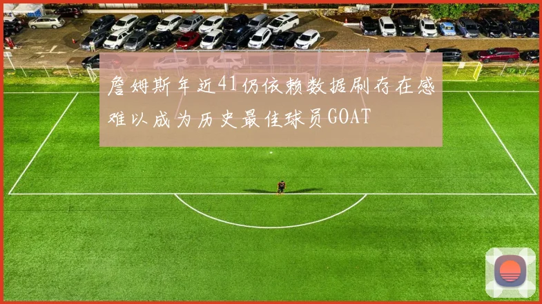 詹姆斯年近41仍依赖数据刷存在感难以成为历史最佳球员GOAT
