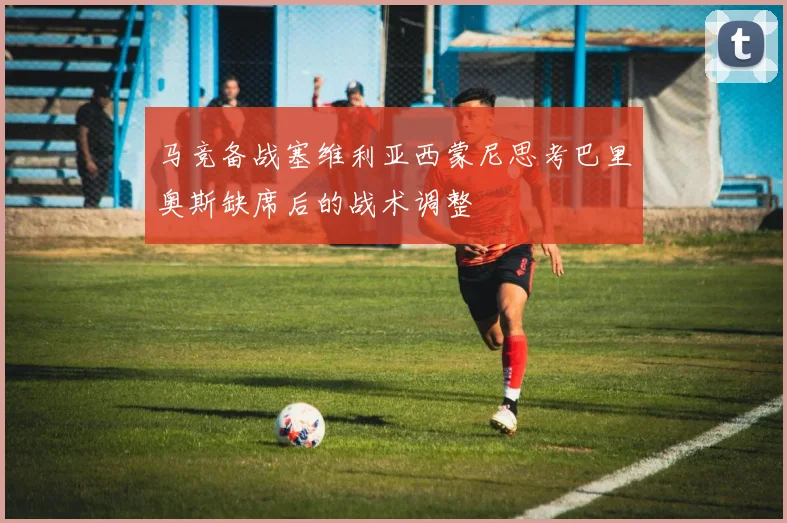 马竞备战塞维利亚西蒙尼思考巴里奥斯缺席后的战术调整