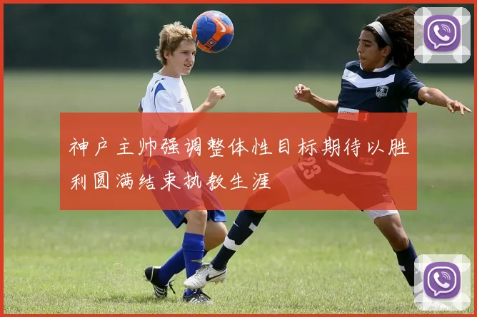 神户主帅强调整体性目标期待以胜利圆满结束执教生涯