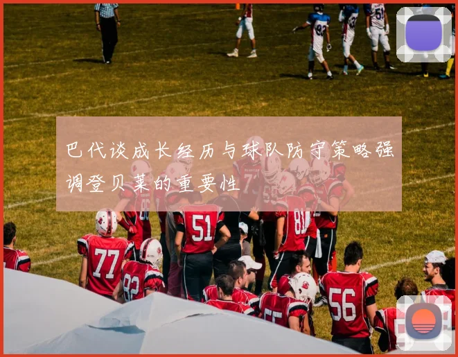 巴代谈成长经历与球队防守策略强调登贝莱的重要性