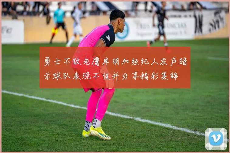 勇士不敌老鹰库明加经纪人发声暗示球队表现不佳并分享精彩集锦