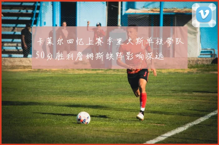 卡莱尔回忆上赛季里夫斯单核带队50分胜利詹姆斯缺阵影响深远