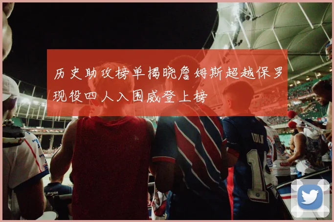 历史助攻榜单揭晓詹姆斯超越保罗现役四人入围威登上榜