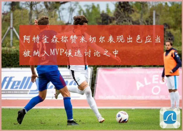 阿特金森称赞米切尔表现出色应当被纳入MVP候选讨论之中